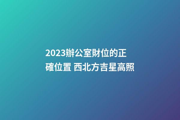 2023辦公室財位的正確位置 西北方吉星高照
